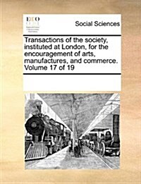 Transactions of the Society, Instituted at London, for the Encouragement of Arts, Manufactures, and Commerce. Volume 17 of 19 (Paperback)