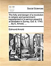 The Folly and Danger of a Revolution in Religion and Government: Represented in a Sermon Preachd at Mortlake in Surrey, Oct. 6. 1745. ... by E. Arnol (Paperback)