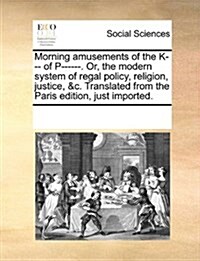 Morning Amusements of the K--- Of P------. Or, the Modern System of Regal Policy, Religion, Justice, &C. Translated from the Paris Edition, Just Impor (Paperback)