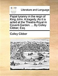 Papal Tyranny in the Reign of King John. a Tragedy. as It Is Acted at the Theatre-Royal in Covent-Garden. ... by Colley Cibber, Esq. (Paperback)
