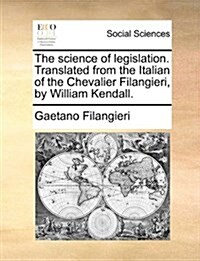 The Science of Legislation. Translated from the Italian of the Chevalier Filangieri, by William Kendall. (Paperback)