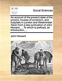 An Account of the Present State of the Prisons, Houses of Correction, and Hospitals in London and Westminster. Taken from a Late Publication of John H (Paperback)