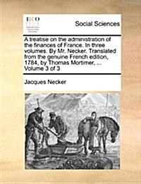 A Treatise on the Administration of the Finances of France. in Three Volumes. by Mr. Necker. Translated from the Genuine French Edition, 1784, by Thom (Paperback)