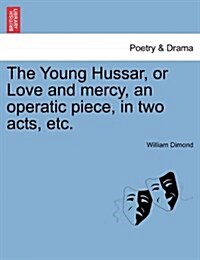 The Young Hussar, or Love and Mercy, an Operatic Piece, in Two Acts, Etc. (Paperback)