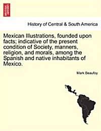 Mexican Illustrations, Founded Upon Facts; Indicative of the Present Condition of Society, Manners, Religion, and Morals, Among the Spanish and Native (Paperback)