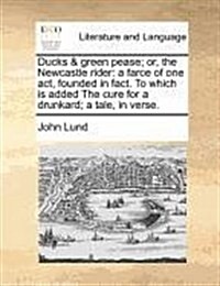 Ducks & Green Pease; Or, the Newcastle Rider: A Farce of One Act, Founded in Fact. to Which Is Added the Cure for a Drunkard; A Tale, in Verse. (Paperback)