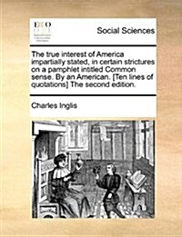 The True Interest of America Impartially Stated, in Certain Strictures on a Pamphlet Intitled Common Sense. by an American. [Ten Lines of Quotations] (Paperback)