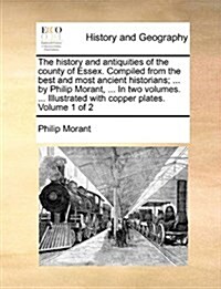 The History and Antiquities of the County of Essex. Compiled from the Best and Most Ancient Historians; ... by Philip Morant, ... in Two Volumes. ... (Paperback)