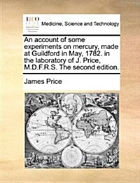An Account of Some Experiments on Mercury, Made at Guildford in May, 1782. in the Laboratory of J. Price, M.D.F.R.S. the Second Edition. (Paperback)