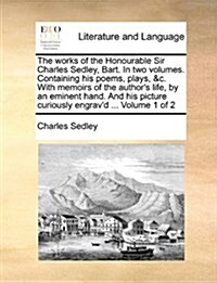The Works of the Honourable Sir Charles Sedley, Bart. in Two Volumes. Containing His Poems, Plays, &C. with Memoirs of the Authors Life, by an Eminen (Paperback)