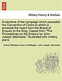 A Narrative of the Campaign Which Preceded the Convention of Cintra to Which Is Annexed the Report from the Board of Enquiry to the King. Copied from (Paperback)