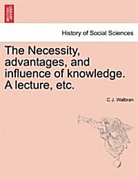 The Necessity, Advantages, and Influence of Knowledge. a Lecture, Etc. (Paperback)