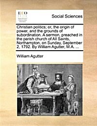 Christian Politics; Or, the Origin of Power, and the Grounds of Subordination. a Sermon, Preached in the Parish Church of All Saints, Northampton, on (Paperback)