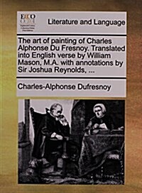 The Art of Painting of Charles Alphonse Du Fresnoy. Translated Into English Verse by William Mason, M.A. with Annotations by Sir Joshua Reynolds, ... (Paperback)