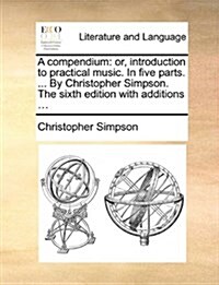 A Compendium: Or, Introduction to Practical Music. in Five Parts. ... by Christopher Simpson. the Sixth Edition with Additions ... (Paperback)