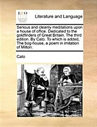 Serious and Cleanly Meditations Upon a House of Office. Dedicated to the Goldfinders of Great Britain. the Third Edition. by Cato. to Which Is Added, (Paperback)