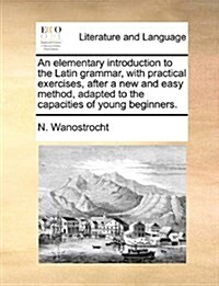 An Elementary Introduction to the Latin Grammar, with Practical Exercises, After a New and Easy Method, Adapted to the Capacities of Young Beginners. (Paperback)