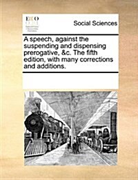 A Speech, Against the Suspending and Dispensing Prerogative, &C. the Fifth Edition, with Many Corrections and Additions. (Paperback)