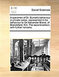A Specimen of Dr. Burnets Behaviour in Private Cases, Represented in His Behaviour to Sir Alexander Brand, of Brandsfield, Knt. the Second Edition, w (Paperback)
