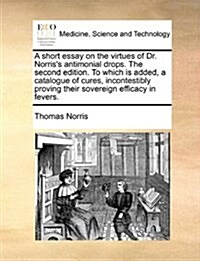 A Short Essay on the Virtues of Dr. Norriss Antimonial Drops. the Second Edition. to Which Is Added, a Catalogue of Cures, Incontestibly Proving Thei (Paperback)