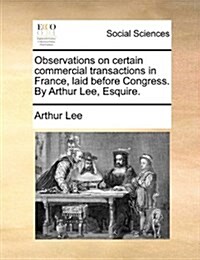 Observations on Certain Commercial Transactions in France, Laid Before Congress. by Arthur Lee, Esquire. (Paperback)