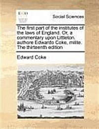 The First Part of the Institutes of the Laws of England. Or, a Commentary Upon Littleton. Authore Edwardo Coke, Milite. the Thirteenth Edition (Paperback)