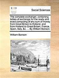 The Complete Exchanger, Containing Tables of Exchange for the Ready and Exact Computing of Any Sum of Money from Great Britain to Holland, and from Ho (Paperback)