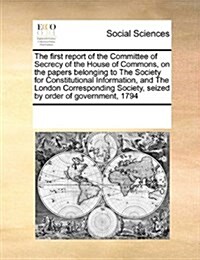 The First Report of the Committee of Secrecy of the House of Commons, on the Papers Belonging to the Society for Constitutional Information, and the L (Paperback)