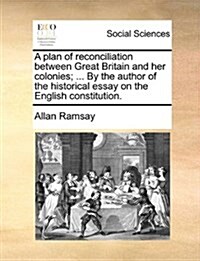 A Plan of Reconciliation Between Great Britain and Her Colonies; ... by the Author of the Historical Essay on the English Constitution. (Paperback)