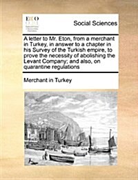A Letter to Mr. Eton, from a Merchant in Turkey, in Answer to a Chapter in His Survey of the Turkish Empire, to Prove the Necessity of Abolishing the (Paperback)