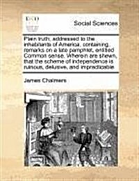 Plain Truth; Addressed to the Inhabitants of America, Containing, Remarks on a Late Pamphlet, Entitled Common Sense. Wherein Are Shewn, That the Schem (Paperback)