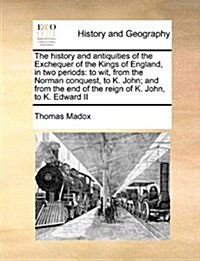 The History and Antiquities of the Exchequer of the Kings of England, in Two Periods: To Wit, from the Norman Conquest, to K. John; And from the End o (Paperback)