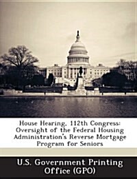 House Hearing, 112th Congress: Oversight of the Federal Housing Administrations Reverse Mortgage Program for Seniors (Paperback)