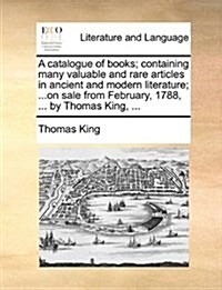 A Catalogue of Books; Containing Many Valuable and Rare Articles in Ancient and Modern Literature; ...on Sale from February, 1788, ... by Thomas King, (Paperback)