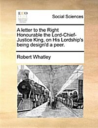 A Letter to the Right Honourable the Lord-Chief-Justice King, on His Lordships Being Designd a Peer. (Paperback)