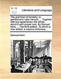 The Grammar of Heraldry, Or, Gentlemans Vade Mecum, ... Together with Two Appendices: The Whole Adornd with Proper Cuts. by Samuel Kent, ... the Thi (Paperback)