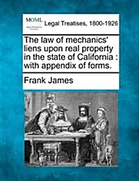 The Law of Mechanics Liens Upon Real Property in the State of California: With Appendix of Forms. (Paperback)