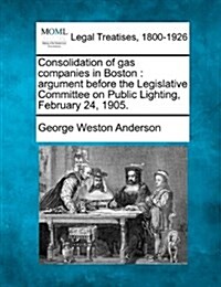 Consolidation of Gas Companies in Boston: Argument Before the Legislative Committee on Public Lighting, February 24, 1905. (Paperback)