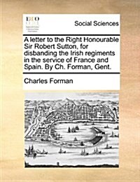 A Letter to the Right Honourable Sir Robert Sutton, for Disbanding the Irish Regiments in the Service of France and Spain. by Ch. Forman, Gent. (Paperback)