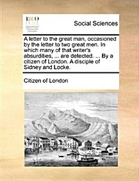 A Letter to the Great Man, Occasioned by the Letter to Two Great Men. in Which Many of That Writers Absurdities, ... Are Detected. ... by a Citizen o (Paperback)