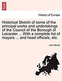 Historical Sketch of Some of the Principal Works and Undertakings of the Council of the Borough of Leicester ... with a Complete List of Mayors ... an (Paperback)