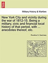 New York City and Vicinity During the War of 1812-15. Being a Military, Civic and Financial Local History of That Period, with ... Anecdotes Thereof, (Paperback)