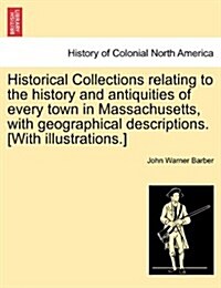 Historical Collections Relating to the History and Antiquities of Every Town in Massachusetts, with Geographical Descriptions. [With Illustrations.] (Paperback)