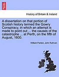 A Dissertation on That Portion of Scotish History Termed the Gowry Conspiracy, in Which an Attempt Is Made to Point Out ... the Causes of the Catastro (Paperback)