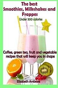 The Best Smoothies, Milkshakes and Frappes Under 300 Calories: Coffee, Green Tea, Fruit and Vegetable Recipes That Will Keep You in Shape (Paperback)