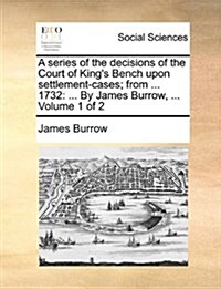 A Series of the Decisions of the Court of Kings Bench Upon Settlement-Cases; From ... 1732: ... by James Burrow, ... Volume 1 of 2 (Paperback)
