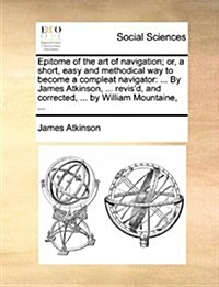 Epitome of the Art of Navigation; Or, a Short, Easy and Methodical Way to Become a Compleat Navigator: ... by James Atkinson, ... Revisd, and Correct (Paperback)