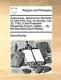 A Discourse, Delivered on the Death of John Fillis, Esq. on Sunday, July 22, 1792, in the Protestant Dissenting Church, Halifax. ... by the Reverend D (Paperback)