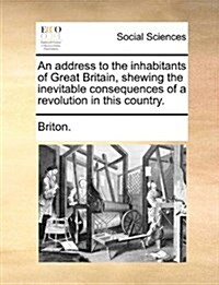 An Address to the Inhabitants of Great Britain, Shewing the Inevitable Consequences of a Revolution in This Country. (Paperback)
