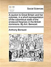 A Caution to Great Britain and Her Colonies, in a Short Representation of the Calamitous State of the Enslaved Negroes in the British Dominions. by An (Paperback)